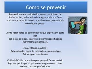 Como se prevenir
Provavelmente a maioria dos jovens participam de
Redes Sociais, nelas além de amigos podemos fazer
bons contatos profissionais, e então nesse quesito todo
o cuidado é pouco.

. Evite fazer parte de comunidades que expressem gosto
por
Bebidas alcoólicas, cigarros e determinados hábitos
extremamente pessoais.
.Comentários maldosos
.Determinados tipos de brincadeiras com amigos
.Críticas preconceituosas
Cuidado! Cuide da sua imagem pessoal. Se necessário
faça um perfil apenas para seus amigos e outro para
realizar contatos profissionais.

 