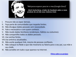 I. Procure não se expor demais.
II. Faça parte de comunidades que respeite limites.
III. Não divulgue dados pessoais sem necessidade.
IV. Fale o necessário e com quem conhece.
V. Não revele dados familiares (endereços, hábitos ou costumes).
VI. Não compartilhe todos os dados pessoais.
VII. Use senhas fortes.
VIII.Use antivírus atualizados.
IX. Não aceite qualquer link, mesmo de pessoas confiáveis.
X. Não coloque na Rede o que não mostraria ou falaria para o seu pai, sua mãe e
seu chefe.
XI. Não acredite em tudo o que aparece na Internet.
Filme sobre os perigos

 