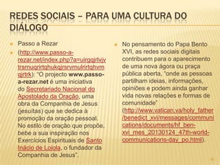 101010
REDES SOCIAIS – PARA UMA CULTURA DO
DIÁLOGO
 Passo a Rezar
 (http://www.passo-a-
rezar.net/index.php?a=uirgqjrlvjv
trsrnuqrirtqhukqjrsrvrnulrirtqhvm
qjrtrk): “O projecto www.passo-
a-rezar.net é uma iniciativa
do Secretariado Nacional do
Apostolado da Oração, uma
obra da Companhia de Jesus
(jesuítas) que se dedica à
promoção da oração pessoal.
No estilo de oração que propõe,
bebe a sua inspiração nos
Exercícios Espirituais de Santo
Inácio de Loiola, o fundador da
Companhia de Jesus”.
 No pensamento do Papa Bento
XVI, as redes sociais digitais
contribuem para o aparecimento
de uma nova ágora ou praça
pública aberta, “onde as pessoas
partilham ideias, informações,
opiniões e podem ainda ganhar
vida novas relações e formas de
comunidade”
(http://www.vatican.va/holy_father
/benedict_xvi/messages/communi
cations/documents/hf_ben-
xvi_mes_20130124_47th-world-
communications-day_po.html).
 