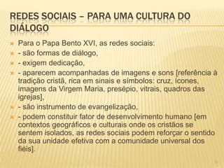 111111
REDES SOCIAIS – PARA UMA CULTURA DO
DIÁLOGO
 Para o Papa Bento XVI, as redes sociais:
 - são formas de diálogo,
 - exigem dedicação,
 - aparecem acompanhadas de imagens e sons [referência à
tradição cristã, rica em sinais e símbolos: cruz, ícones,
imagens da Virgem Maria, presépio, vitrais, quadros das
igrejas],
 - são instrumento de evangelização,
 - podem constituir fator de desenvolvimento humano [em
contextos geográficos e culturais onde os cristãos se
sentem isolados, as redes sociais podem reforçar o sentido
da sua unidade efetiva com a comunidade universal dos
fiéis].
 