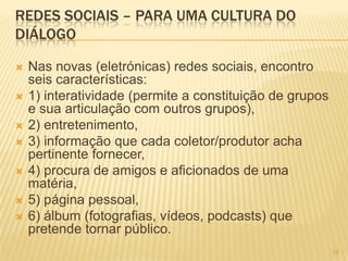 1212
REDES SOCIAIS – PARA UMA CULTURA DO
DIÁLOGO
 Nas novas (eletrónicas) redes sociais, encontro
seis características:
 1) interatividade (permite a constituição de grupos
e sua articulação com outros grupos),
 2) entretenimento,
 3) informação que cada coletor/produtor acha
pertinente fornecer,
 4) procura de amigos e aficionados de uma
matéria,
 5) página pessoal,
 6) álbum (fotografias, vídeos, podcasts) que
pretende tornar público.
 