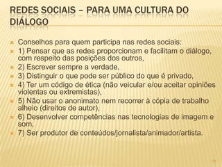 1313
REDES SOCIAIS – PARA UMA CULTURA DO
DIÁLOGO
 Conselhos para quem participa nas redes sociais:
 1) Pensar que as redes proporcionam e facilitam o diálogo,
com respeito das posições dos outros,
 2) Escrever sempre a verdade,
 3) Distinguir o que pode ser público do que é privado,
 4) Ter um código de ética (não veicular e/ou aceitar opiniões
violentas ou extremistas),
 5) Não usar o anonimato nem recorrer à cópia de trabalho
alheio (direitos de autor),
 6) Desenvolver competências nas tecnologias de imagem e
som,
 7) Ser produtor de conteúdos/jornalista/animador/artista.
 