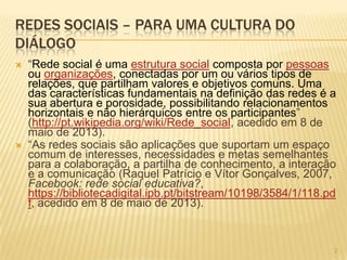 222
REDES SOCIAIS – PARA UMA CULTURA DO
DIÁLOGO
 “Rede social é uma estrutura social composta por pessoas
ou organizações, conectadas por um ou vários tipos de
relações, que partilham valores e objetivos comuns. Uma
das características fundamentais na definição das redes é a
sua abertura e porosidade, possibilitando relacionamentos
horizontais e não hierárquicos entre os participantes”
(http://pt.wikipedia.org/wiki/Rede_social, acedido em 8 de
maio de 2013).
 “As redes sociais são aplicações que suportam um espaço
comum de interesses, necessidades e metas semelhantes
para a colaboração, a partilha de conhecimento, a interação
e a comunicação (Raquel Patrício e Vítor Gonçalves, 2007,
Facebook: rede social educativa?,
https://bibliotecadigital.ipb.pt/bitstream/10198/3584/1/118.pd
f, acedido em 8 de maio de 2013).
 
