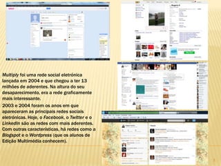 333
Multiply foi uma rede social eletrónica
lançada em 2004 e que chegou a ter 13
milhões de aderentes. Na altura do seu
desaparecimento, era a rede graficamente
mais interessante.
2003 e 2004 foram os anos em que
apareceram as principais redes sociais
eletrónicas. Hoje, o Facebook, o Twitter e o
LinkedIn são as redes com mais aderentes.
Com outras características, há redes como a
Blogspot e o Wordpress (que os alunos de
Edição Multimédia conhecem).
 