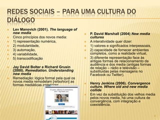 44
REDES SOCIAIS – PARA UMA CULTURA DO
DIÁLOGO
 Lev Manovich (2001). The language of
new media
 Cinco princípios dos novos media:
 1) representação numérica,
 2) modularidade,
 3) automação,
 4) variabilidade,
 5) transcodificação
 Jay David Bolter e Richard Grusin
(2000). Remediation. Understanding
new media
 Remediação: lógica formal pela qual os
novos media remodelam [refashion] as
formas mediáticas anteriores.
 P. David Marshall (2004) New media
cultures
 A interatividade quer dizer:
 1) valores e significados interpessoais,
 2) capacidade de fornecer ambientes
completos, como a realidade virtual,
 3) diferente representação face às
antigas formas de relacionamento da
audiência e dos media (antigas formas
de relação – rádio e televisão –
substituidas pelas mensagens no
Facebook ou Twitter).
 Henry Jenkins (2006). Convergence
culture. Where old and new media
collide
 Em vez da substituição dos velhos media
pelos novos media, há uma cultura de
convergência, com integração e
coexistência.
 