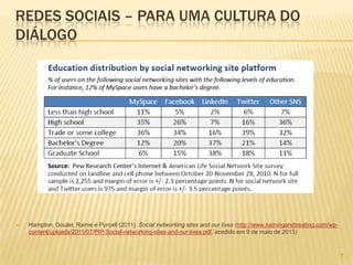7
REDES SOCIAIS – PARA UMA CULTURA DO
DIÁLOGO
 Hampton, Goulet, Rainie e Purcell (2011). Social networking sites and our lives (http://www.namingandtreating.com/wp-
content/uploads/2011/07/PIP-Social-networking-sites-and-our-lives.pdf, acedido em 9 de maio de 2013)
 