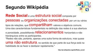 Segundo Wikipédia 
Rede Social é uma estrutura social composta por 
pessoas ou organizações, conectadas por um ou vários 
tipos de relações, que compartilham valores e objetivos comuns. 
Uma das características fundamentais na definição das redes é a sua abertura 
e porosidade, possibilitando relacionamentos horizontais e não 
hierárquicos entre os participantes. 
"Redes não são, portanto, apenas uma outra forma de estrutura, mas quase 
uma não estrutura, no sentido de que parte de sua força está na 
habilidade de se fazer e desfazer rapidamente." 
http://pt.wikipedia.org/wiki/Rede_social 
 