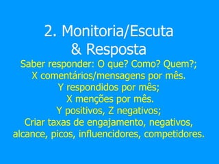 2. Monitoria/Escuta
& Resposta
Saber responder: O que? Como? Quem?;
X comentários/mensagens por mês.
Y respondidos por mês;
X menções por mês.
Y positivos, Z negativos;
Criar taxas de engajamento, negativos,
alcance, picos, influencidores, competidores.
 