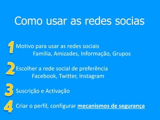 Como usar as redes socias
Motivo para usar as redes sociais
Familia, Amizades, Informação, Grupos
Escolher a rede social de preferência
Facebook, Twitter, Instagram
Suscrição e Activação
Criar o perfil, configurar mecanismos de segurança
 