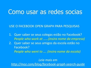 Como usar as redes socias
USE O FACEBOOK OPEN GRAPH PARA PESQUISAS
1. Quer saber se seus colegas estão no Facebook?
People who work at ……(insira nome da empresa)
2. Quer saber se seus amigos da escola estão no
Facebook?
People who went to …. (insira nome da escola)
Leia mais em
http://moz.com/blog/facebook-graph-search-guide
 