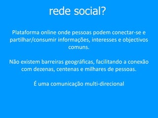 rede social?
Plataforma online onde pessoas podem conectar-se e
partilhar/consumir informações, interesses e objectivos
comuns.
Não existem barreiras geográficas, facilitando a conexão
com dezenas, centenas e milhares de pessoas.
É uma comunicação multi-direcional
 