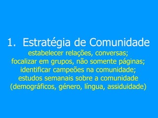 1. Estratégia de Comunidade
estabelecer relações, conversas;
focalizar em grupos, não somente páginas;
identificar campeões na comunidade;
estudos semanais sobre a comunidade
(demográficos, género, língua, assiduidade)
 
