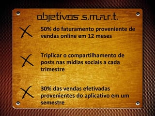 Objetivos S.m.a.r.t.
50% do faturamento proveniente de
vendas online em 12 meses
Triplicar o compartilhamento de
posts nas mídias sociais a cada
trimestre
30% das vendas efetivadas
provenientes do aplicativo em um
semestre
 
