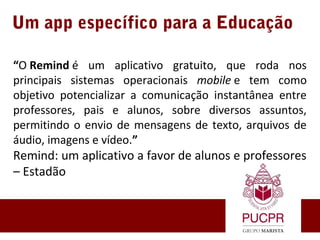 Um app específico para a Educação
“O Remind é  um  aplicativo  gratuito,  que  roda  nos 
principais  sistemas  operacionais  mobile e  tem  como 
objetivo  potencializar  a  comunicação  instantânea  entre 
professores,  pais  e  alunos,  sobre  diversos  assuntos, 
permitindo o envio de mensagens de texto, arquivos de 
áudio, imagens e vídeo.”
Remind: um aplicativo a favor de alunos e professores 
– Estadão
 