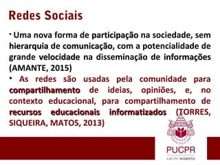 Redes Sociais
• Uma nova forma de participaçãoparticipação na sociedade, sem
hierarquiahierarquia de comunicaçãocomunicação, com a potencialidade de
grande velocidadevelocidade na disseminação de informaçõesinformações
(AMANTE, 2015)
• As redes são usadas pela comunidade para
compartilhamentocompartilhamento de ideias, opiniões, e, no
contexto educacional, para compartilhamento de
recursos educacionais informatizadosrecursos educacionais informatizados (TORRES,
SIQUEIRA, MATOS, 2013)
 