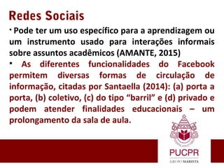 Redes Sociais
• Pode ter um uso específico para a aprendizagem ou
um instrumento usado para interações informais
sobre assuntos acadêmicos (AMANTE, 2015)
• As diferentes funcionalidades do Facebook
permitem diversas formas de circulação de
informação, citadas por Santaella (2014): (a) porta a
porta, (b) coletivo, (c) do tipo “barril” e (d) privado e
podem atender finalidades educacionais – um
prolongamento da sala de aula.
 