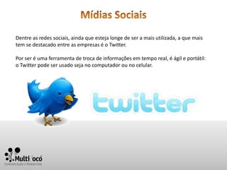 Dentre as redes sociais, ainda que esteja longe de ser a mais utilizada, a que mais
tem se destacado entre as empresas é o Twitter.

Por ser é uma ferramenta de troca de informações em tempo real, é ágil e portátil:
o Twitter pode ser usado seja no computador ou no celular.
 