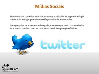 Mantendo um conteúdo de valor e sempre atualizado, os seguidores logo
começarão a surgir gerando um tráfego maior de informações

Uma pesquisa recentemente divulgada, mostrou que mais da metade dos
internautas confiam mais em empresas que interagem pelo Twitter.
 
