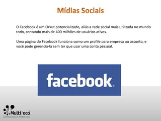 O Facebook é um Orkut potencializado, aliás a rede social mais utilizada no mundo
todo, contando mais de 400 milhões de usuários ativos.

Uma página do Facebook funciona como um profile para empresa ou assunto, e
você pode gerenciá-la sem ter que usar uma conta pessoal.
 
