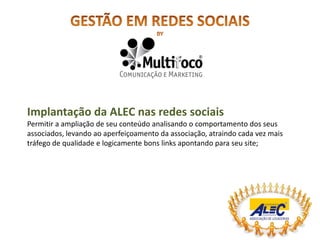 Implantação da ALEC nas redes sociais
Permitir a ampliação de seu conteúdo analisando o comportamento dos seus
associados, levando ao aperfeiçoamento da associação, atraindo cada vez mais
tráfego de qualidade e logicamente bons links apontando para seu site;
 
