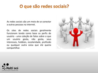 As redes sociais são um meio de se conectar
a outras pessoas na internet.

Os sites de redes sociais geralmente
funcionam tendo como base os perfis de
usuário - uma coleção de fatos sobre o que
um usuário gosta, não gosta, seus
interesses, hobbies, escolaridade, profissão
ou qualquer outra coisa que ele queira
compartilhar.
 