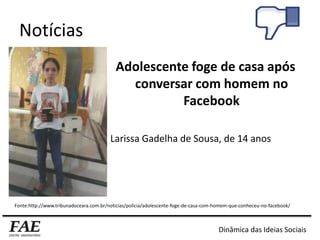 Notícias
Adolescente foge de casa após
conversar com homem no
Facebook
Larissa Gadelha de Sousa, de 14 anos
Fonte:http://www.tribunadoceara.com.br/noticias/policia/adolescente-foge-de-casa-com-homem-que-conheceu-no-facebook/
Dinâmica das Ideias Sociais
 