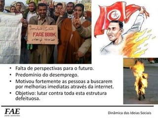 • Falta de perspectivas para o futuro.
• Predomínio do desemprego.
• Motivou fortemente as pessoas a buscarem
por melhorias imediatas através da internet.
• Objetivo: lutar contra toda esta estrutura
defeituosa.
Dinâmica das Ideias Sociais
 