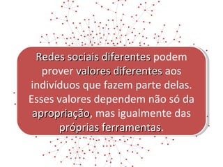 Redes sociais diferentes  podem prover  valores diferentes  aos indivíduos que fazem parte delas. Esses valores dependem não só da  apropriação , mas igualmente das  próprias ferramentas . 