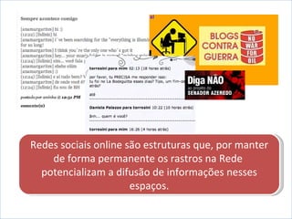 Redes sociais online são estruturas que, por manter de forma permanente os rastros na Rede  potencializam a difusão de informações nesses espaços. 