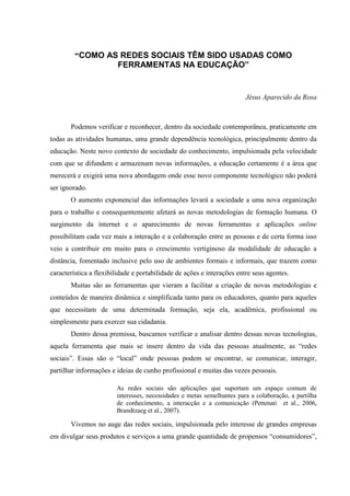 “COMO AS REDES SOCIAIS TÊM SIDO USADAS COMO
FERRAMENTAS NA EDUCAÇÃO”
Jésus Aparecido da Rosa
Podemos verificar e reconhecer, dentro da sociedade contemporânea, praticamente em
todas as atividades humanas, uma grande dependência tecnológica, principalmente dentro da
educação. Neste novo contexto de sociedade do conhecimento, impulsionada pela velocidade
com que se difundem e armazenam novas informações, a educação certamente é a área que
merecerá e exigirá uma nova abordagem onde esse novo componente tecnológico não poderá
ser ignorado.
O aumento exponencial das informações levará a sociedade a uma nova organização
para o trabalho e consequentemente afetará as novas metodologias de formação humana. O
surgimento da internet e o aparecimento de novas ferramentas e aplicações online
possibilitam cada vez mais a interação e a colaboração entre as pessoas e de certa forma isso
veio a contribuir em muito para o crescimento vertiginoso da modalidade de educação a
distância, fomentado inclusive pelo uso de ambientes formais e informais, que trazem como
característica a flexibilidade e portabilidade de ações e interações entre seus agentes.
Muitas são as ferramentas que vieram a facilitar a criação de novas metodologias e
conteúdos de maneira dinâmica e simplificada tanto para os educadores, quanto para aqueles
que necessitam de uma determinada formação, seja ela, acadêmica, profissional ou
simplesmente para exercer sua cidadania.
Dentro dessa premissa, buscamos verificar e analisar dentro dessas novas tecnologias,
aquela ferramenta que mais se insere dentro da vida das pessoas atualmente, as “redes
sociais”. Essas são o “local” onde pessoas podem se encontrar, se comunicar, interagir,
partilhar informações e ideias de cunho profissional e muitas das vezes pessoais.
As redes sociais são aplicações que suportam um espaço comum de
interesses, necessidades e metas semelhantes para a colaboração, a partilha
de conhecimento, a interacção e a comunicação (Pettenati et al., 2006,
Brandtzaeg et al., 2007).
Vivemos no auge das redes sociais, impulsionada pelo interesse de grandes empresas
em divulgar seus produtos e serviços a uma grande quantidade de propensos “consumidores”,
 