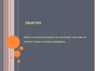 OBJETIVO
Utilizar as diversas ferramentas de comunicação como meio de
inclusão e realçar as questões pedagógicas.
 