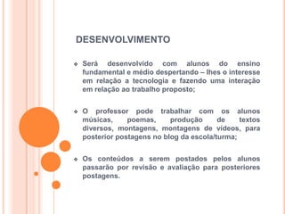 DESENVOLVIMENTO
 Será desenvolvido com alunos do ensino
fundamental e médio despertando – lhes o interesse
em relação a tecnologia e fazendo uma interação
em relação ao trabalho proposto;
 O professor pode trabalhar com os alunos
músicas, poemas, produção de textos
diversos, montagens, montagens de vídeos, para
posterior postagens no blog da escola/turma;
 Os conteúdos a serem postados pelos alunos
passarão por revisão e avaliação para posteriores
postagens.
 