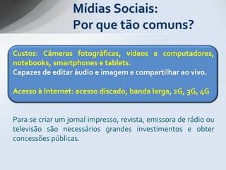 Mídias Sociais:
                  Por que tão comuns?
Custos: Câmeras fotográficas, videos e computadores,
notebooks, smartphones e tablets.
Capazes de editar áudio e imagem e compartilhar ao vivo.

Acesso à Internet: acesso discado, banda larga, 2G, 3G, 4G


Para se criar um jornal impresso, revista, emissora de rádio ou
televisão são necessários grandes investimentos e obter
concessões públicas.
 