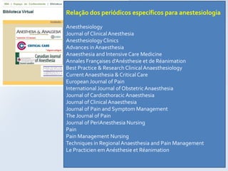 Relação dos periódicos específicos para anestesiologia

Anesthesiology
Journal of Clinical Anesthesia
Anesthesiology Clinics
Advances in Anaesthesia
Anaesthesia and Intensive Care Medicine
Annales Françaises d'Anésthesie et de Réanimation
Best Practice & Research Clinical Anaesthesiology
Current Anaesthesia & Critical Care
European Journal of Pain
International Journal of Obstetric Anaesthesia
Journal of Cardiothoracic Anaesthesia
Journal of Clinical Anaesthesia
Journal of Pain and Symptom Management
The Journal of Pain
Journal of PeriAnesthesia Nursing
Pain
Pain Management Nursing
Techniques in Regional Anaesthesia and Pain Management
Le Practicien em Anésthesie et Réanimation
 