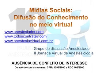 www.anestesiador.com
www.todoscontratev.com
www.anestesiavirtual.com.br

                   Grupo de discussão Anestesiador
                   II Jornada Virtual de Anestesiologia

   AUSÊNCIA DE CONFLITO DE INTERESSE
     De acordo com as normas: CFM: 1595/2000 e RDC 102/2000
 