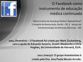 O Facebook como
                          instrumento de educação
                                médica continuada
                    Maria Cristina de Azambuja Molina¹; Raphael Rosa²
                   1.Hospital da Restauração, Recife – PE; 2. Serviço de
                         Anestestesiologia de Maracaju.Maracaju – MS




2004 (fevereiro) – O facebook foi criado por Mark Zuckerberg,
   com a ajuda de Eduardo Saverin, Dustin Moskovitz e Chris
                   Hughes, da Universidade de Harvard, EUA.

                        2011 (março): O grupo Anestesistas é
                   criado pela Dra. Ana Paola Morais Arruda.
 