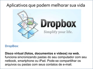 Aplicativos que podem melhorar sua vida




                           .




DropBox:

Disco virtual (fotos, documentos e vídeos) na web,
funciona sincronizando pastas do seu computador com seu
netbook, smartphone ou iPad. Pode-se compartilhar os
arquivos ou pastas com seus contatos de e-mail.
 