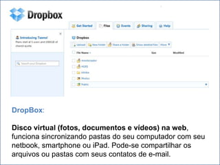 .




DropBox:

Disco virtual (fotos, documentos e vídeos) na web,
funciona sincronizando pastas do seu computador com seu
netbook, smartphone ou iPad. Pode-se compartilhar os
arquivos ou pastas com seus contatos de e-mail.
 