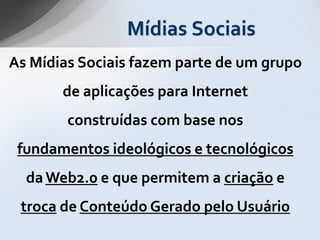 Mídias Sociais
As Mídias Sociais fazem parte de um grupo
       de aplicações para Internet
        construídas com base nos
 fundamentos ideológicos e tecnológicos
  da Web2.0 e que permitem a criação e
 troca de Conteúdo Gerado pelo Usuário
 