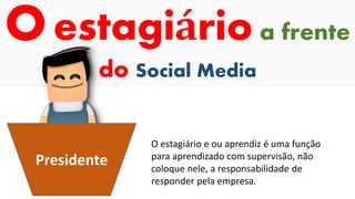 Oestagiário a frente
do Social Media
Presidente
O estagiário e ou aprendiz é uma função
para aprendizado com supervisão, não
coloque nele, a responsabilidade de
responder pela empresa.
 