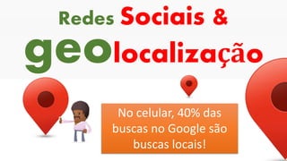 geolocalização
Redes Sociais &
No celular, 40% das
buscas no Google são
buscas locais!
 