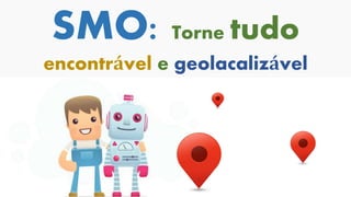 SMO: Torne tudo
encontrável e geolacalizável
 