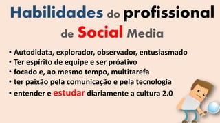 Habilidades do profissional
de Social Media
• Autodidata, explorador, observador, entusiasmado
• Ter espírito de equipe e ser próativo
• focado e, ao mesmo tempo, multitarefa
• ter paixão pela comunicação e pela tecnologia
• entender e estudar diariamente a cultura 2.0
 