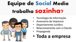 Equipe de Social Media
trabalha sozinha?
• Tecnologia da Informação
• Assessoria de Imprensa
• Departamento Jurídico
• Relacionamento com o Cliente
• Propaganda
• Toda a empresa
 