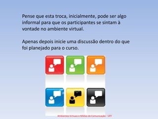Pense que esta troca, inicialmente, pode ser algo
informal para que os participantes se sintam à
vontade no ambiente virtual.

Apenas depois inicie uma discussão dentro do que
foi planejado para o curso.




                Ambientes Virtuais e Mídias de Comunicação - UFF
 