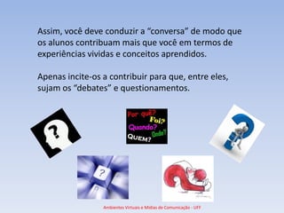 Assim, você deve conduzir a “conversa” de modo que
os alunos contribuam mais que você em termos de
experiências vividas e conceitos aprendidos.

Apenas incite-os a contribuir para que, entre eles,
sujam os “debates” e questionamentos.




                 Ambientes Virtuais e Mídias de Comunicação - UFF
 