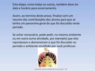 Esta etapa, como todas os outras, também deve ter
data e horário para encerramento.

Assim, ao término deste prazo, finalize com um
resumo das contribuições dos alunos para que se
tenha um panorama geral do que foi discutido neste
período.

Se achar necessário, pode pedir, no mesmo ambiente
ou em outro (uma atividade, por exemplo) que eles
reproduzam e demonstrem o que foi discutido no
período e ambiente escolhido por você professor.




                Ambientes Virtuais e Mídias de Comunicação - UFF
 