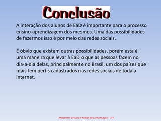 A interação dos alunos de EaD é importante para o processo
ensino-aprendizagem dos mesmos. Uma das possibilidades
de fazermos isso é por meio das redes sociais.

É óbvio que existem outras possibilidades, porém esta é
uma maneira que levar à EaD o que as pessoas fazem no
dia-a-dia delas, principalmente no Brasil, um dos países que
mais tem perfis cadastrados nas redes sociais de toda a
internet.




                   Ambientes Virtuais e Mídias de Comunicação - UFF
 