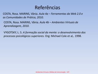 Referências
COSTA, Rosa. MARINS, Vânia. Aula 4a – Ferramentas da Web 2.0 e
as Comunidades de Prática, 2010.
COSTA, Rosa. MARINS, Vânia. Aula 4b – Ambientes Virtuais de
Aprendizagem, 2010.

VYGOTSKY, L. S. A formação social da mente: o desenvolvimento dos
processos psicológicos superiores. Org: Michael Cole et al,. 1998.




                         Ambientes Virtuais e Mídias de Comunicação - UFF
 