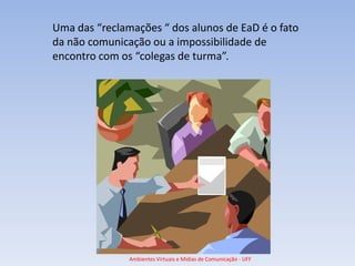 Uma das “reclamações “ dos alunos de EaD é o fato
da não comunicação ou a impossibilidade de
encontro com os “colegas de turma”.




               Ambientes Virtuais e Mídias de Comunicação - UFF
 
